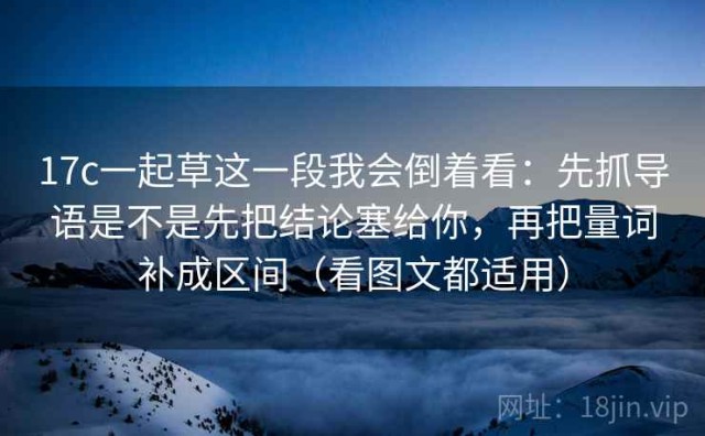 17c一起草这一段我会倒着看：先抓导语是不是先把结论塞给你，再把量词补成区间（看图文都适用）