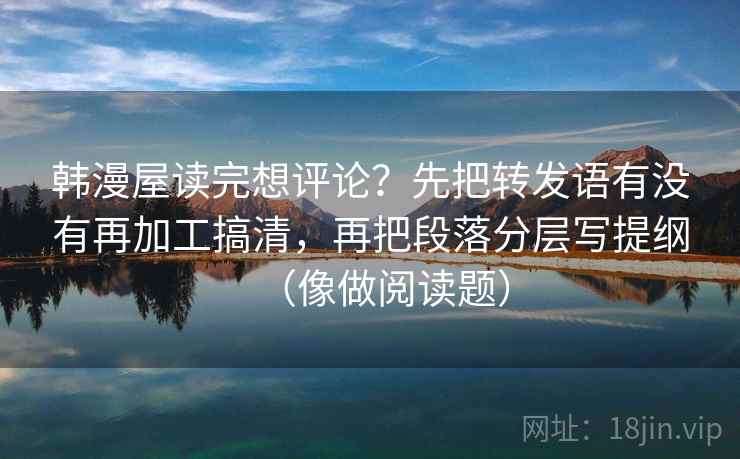 韩漫屋读完想评论？先把转发语有没有再加工搞清，再把段落分层写提纲（像做阅读题）