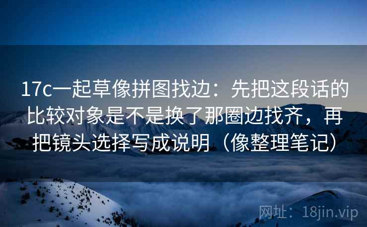 17c一起草像拼图找边:先把这段话的比较对象是不是换了那圈边找齐,再把镜头选择写成说明(像整理笔记) 17c一起草像拼图找边:先把这段话的比较对象是不是换了那圈边找齐,再把镜头选择写成说明(像整理笔记)