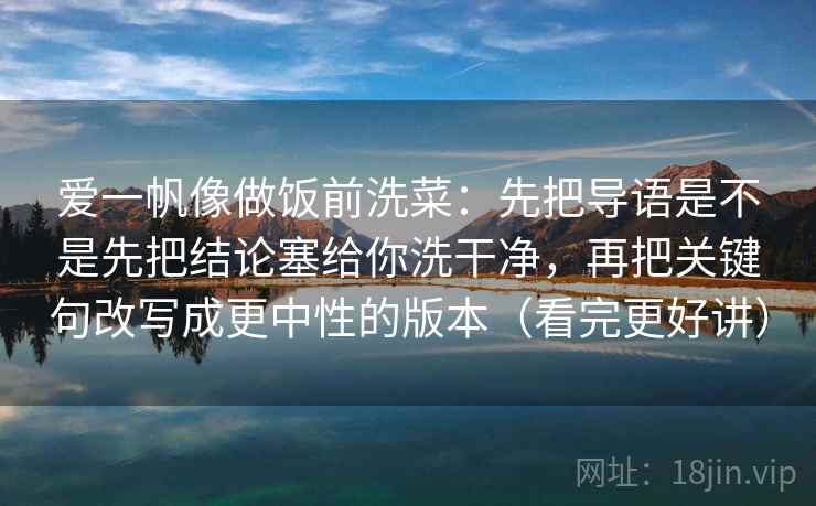 爱一帆像做饭前洗菜：先把导语是不是先把结论塞给你洗干净，再把关键句改写成更中性的版本（看完更好讲）